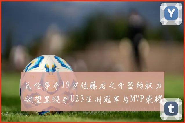 瓦伦争夺19岁佐藤龙之介签约权力欲望显现夺U23亚洲冠军与MVP荣耀