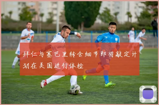 拜仁与塞巴里转会细节即将敲定计划在美国进行体检