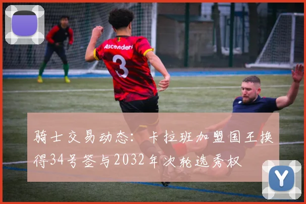 骑士交易动态：卡拉班加盟国王换得34号签与2032年次轮选秀权