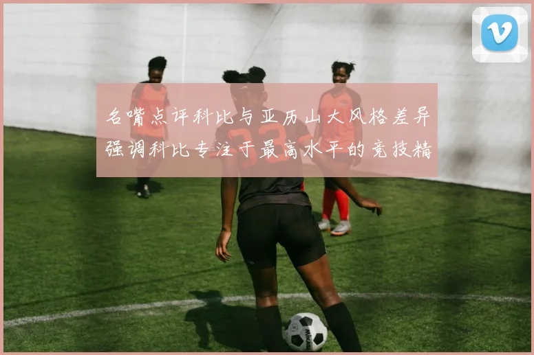 名嘴点评科比与亚历山大风格差异强调科比专注于最高水平的竞技精神
