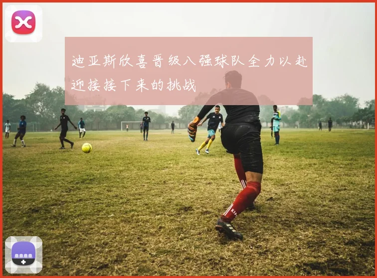 迪亚斯欣喜晋级八强球队全力以赴迎接接下来的挑战