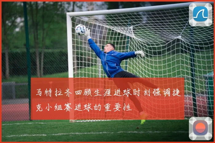 马特拉齐回顾生涯进球时刻强调捷克小组赛进球的重要性