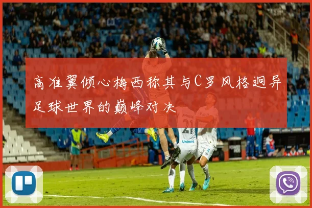 高准翼倾心梅西称其与C罗风格迥异足球世界的巅峰对决