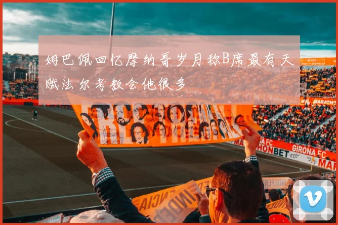 姆巴佩回忆摩纳哥岁月称B席最有天赋法尔考教会他很多
