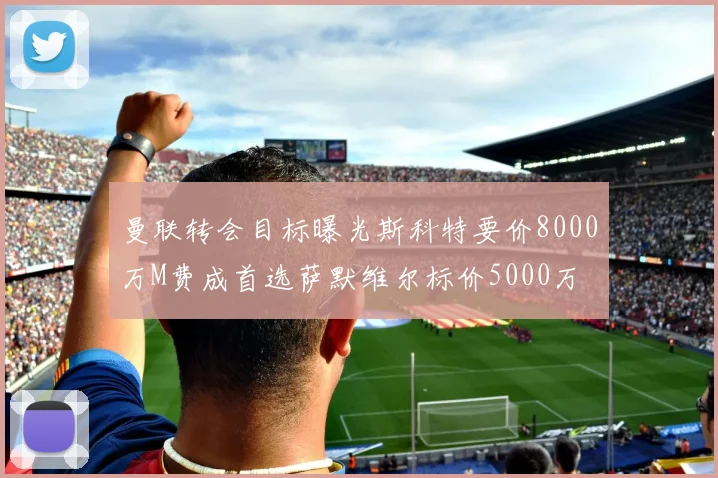 曼联转会目标曝光斯科特要价8000万M费成首选萨默维尔标价5000万