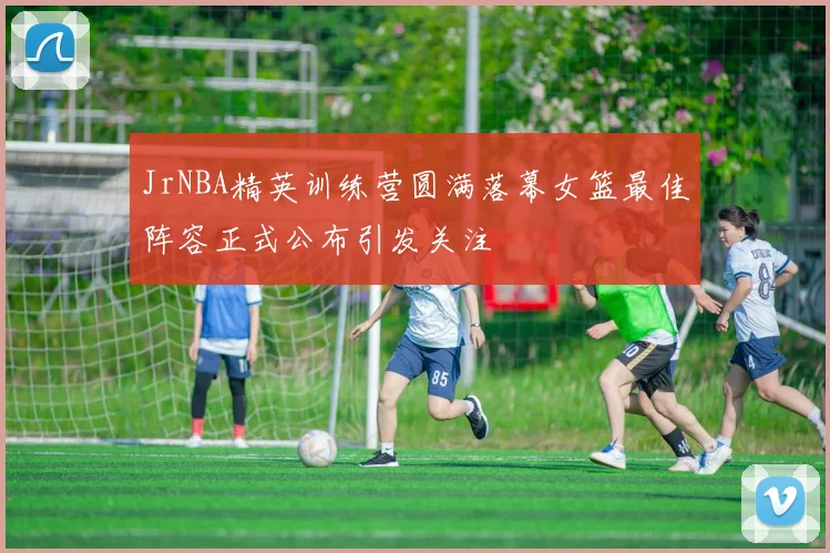 JrNBA精英训练营圆满落幕女篮最佳阵容正式公布引发关注