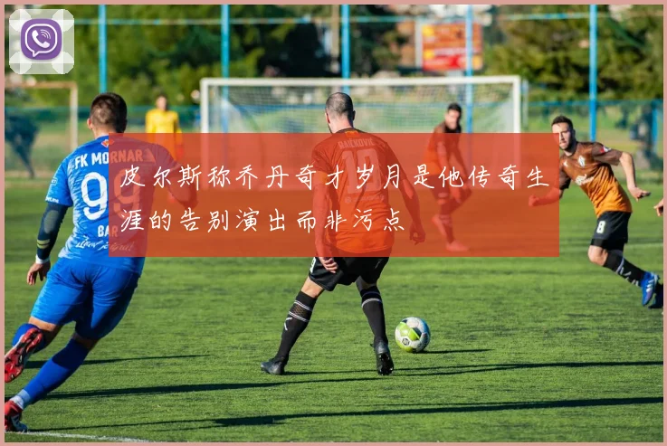 皮尔斯称乔丹奇才岁月是他传奇生涯的告别演出而非污点