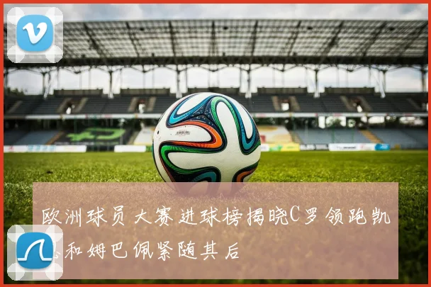 欧洲球员大赛进球榜揭晓C罗领跑凯恩和姆巴佩紧随其后