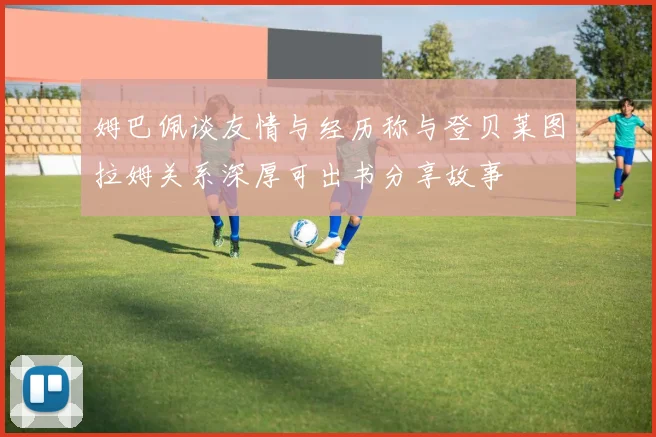 姆巴佩谈友情与经历称与登贝莱图拉姆关系深厚可出书分享故事