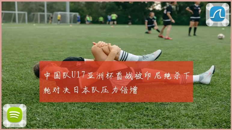 中国队U17亚洲杯首战被印尼绝杀下轮对决日本队压力倍增