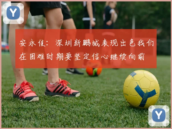 安永佳：深圳新鹏城表现出色我们在困难时期要坚定信心继续向前