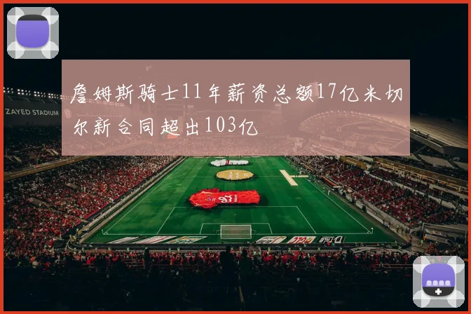 詹姆斯骑士11年薪资总额17亿米切尔新合同超出103亿