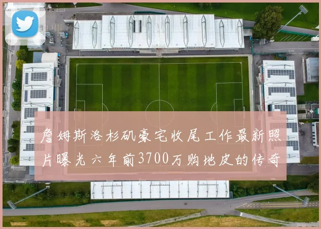 詹姆斯洛杉矶豪宅收尾工作最新照片曝光六年前3700万购地皮的传奇故事