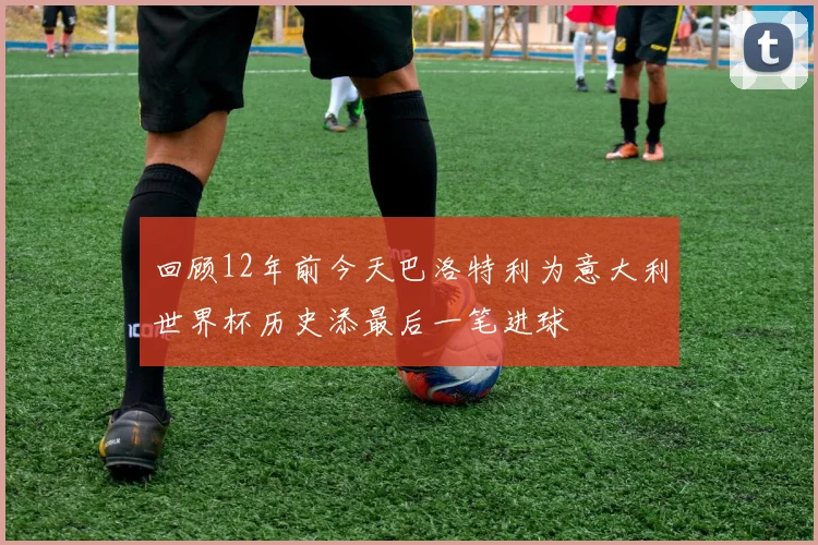 回顾12年前今天巴洛特利为意大利世界杯历史添最后一笔进球
