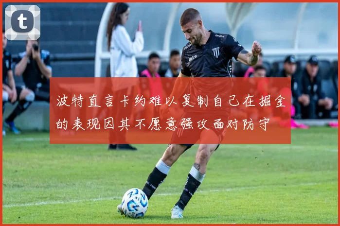 波特直言卡约难以复制自己在掘金的表现因其不愿意强攻面对防守
