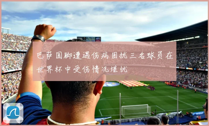 巴萨国脚遭遇伤病困扰三名球员在世界杯中受伤情况堪忧