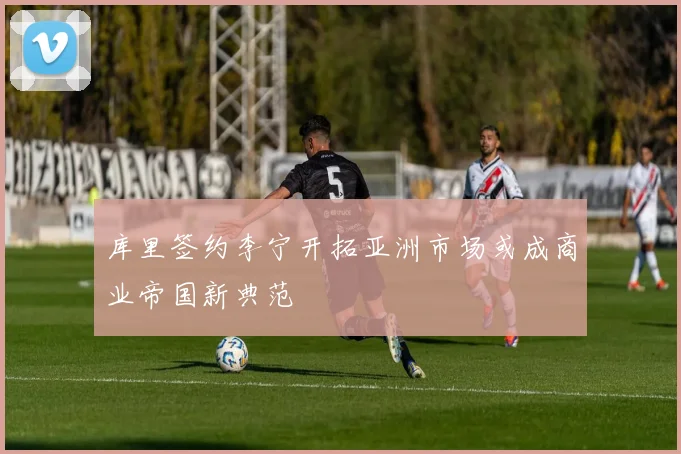 库里签约李宁开拓亚洲市场或成商业帝国新典范