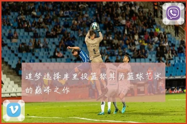追梦选择库里投篮称其为篮球艺术的巅峰之作