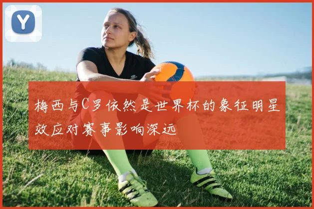 梅西与C罗依然是世界杯的象征明星效应对赛事影响深远